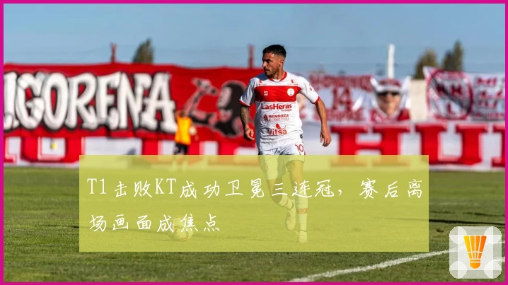 T1击败KT成功卫冕三连冠，赛后离场画面成焦点