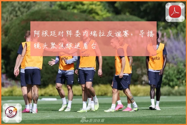 阿根廷对阵委内瑞拉友谊赛，导播镜头聚焦球迷看台