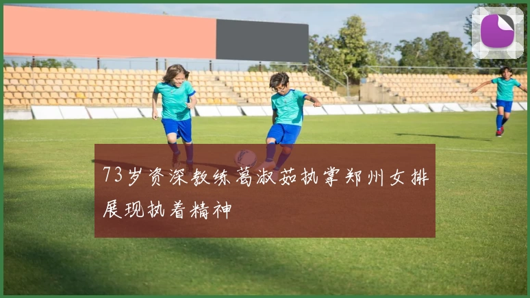 73岁资深教练葛淑茹执掌郑州女排展现执着精神