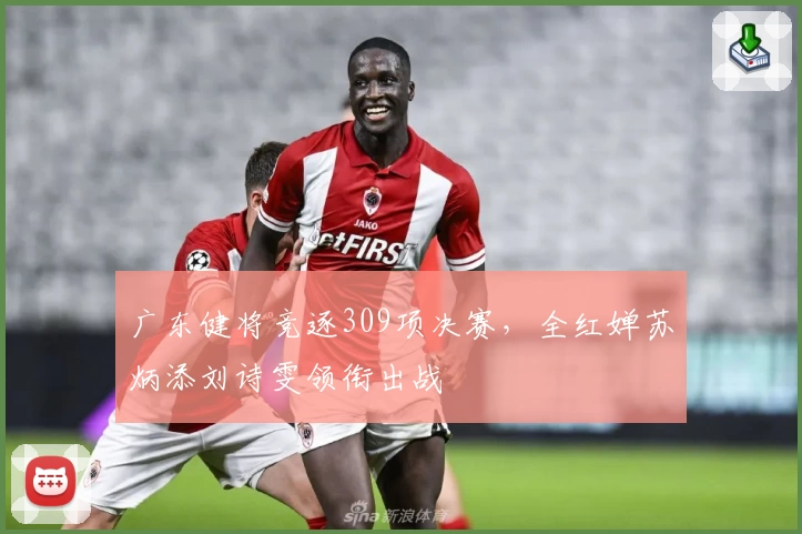 广东健将竞逐309项决赛，全红婵苏炳添刘诗雯领衔出战