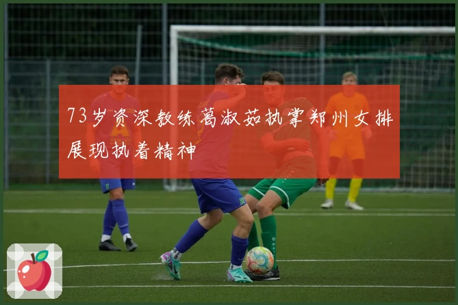 73岁资深教练葛淑茹执掌郑州女排展现执着精神