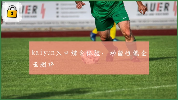 kaiyun入口综合体验，功能性能全面测评