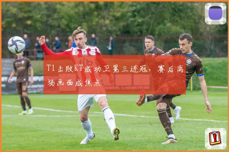 T1击败KT成功卫冕三连冠，赛后离场画面成焦点