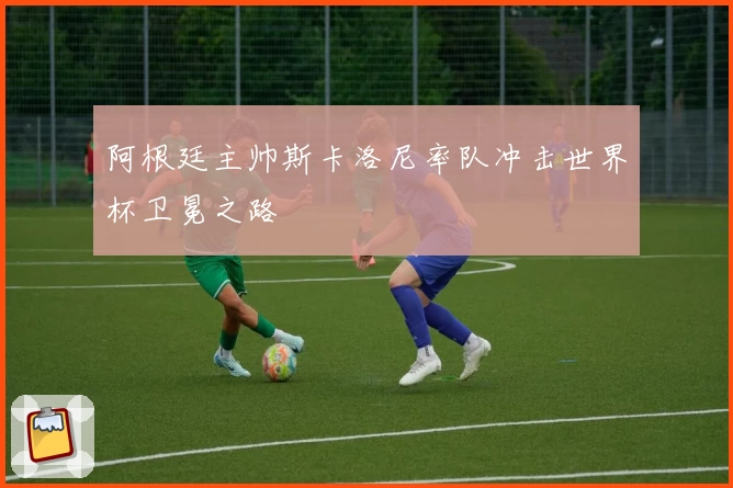 阿根廷主帅斯卡洛尼率队冲击世界杯卫冕之路