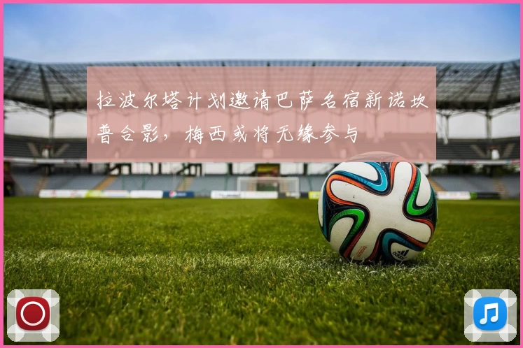 拉波尔塔计划邀请巴萨名宿新诺坎普合影，梅西或将无缘参与