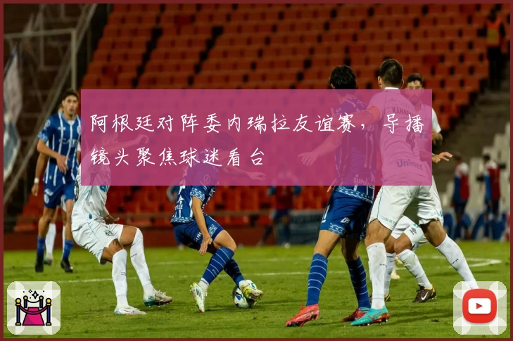 阿根廷对阵委内瑞拉友谊赛，导播镜头聚焦球迷看台