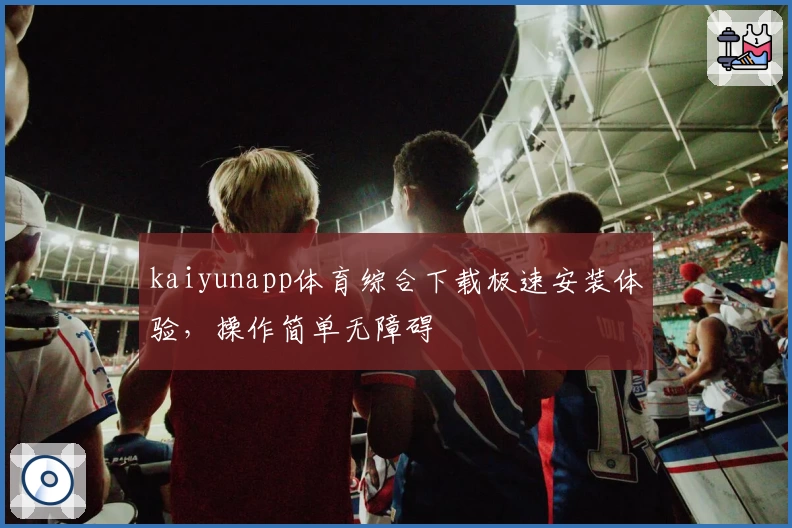 kaiyunapp体育综合下载极速安装体验，操作简单无障碍