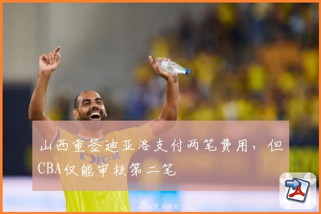 山西重签迪亚洛支付两笔费用，但CBA仅能审核第二笔