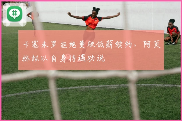 卡塞米罗拒绝曼联低薪续约，阿莫林拟以自身待遇劝说