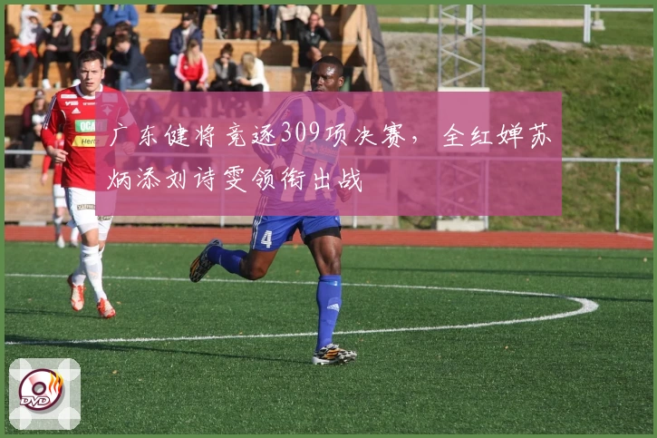 广东健将竞逐309项决赛，全红婵苏炳添刘诗雯领衔出战