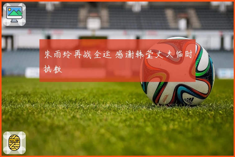 朱雨玲再战全运 感谢韩莹丈夫临时执教