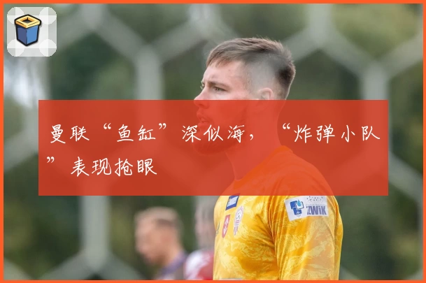 曼联“鱼缸”深似海，“炸弹小队”表现抢眼