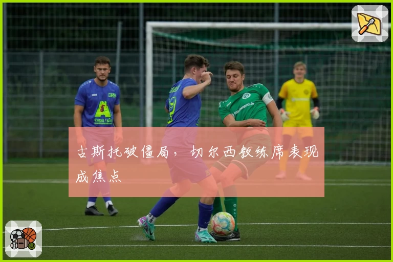 古斯托破僵局，切尔西教练席表现成焦点