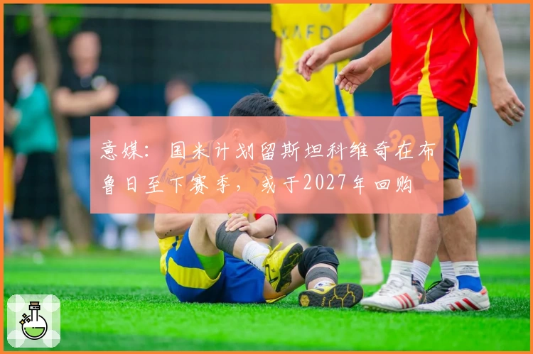 意媒:国米计划留斯坦科维奇在布鲁日至下赛季,或于2027年回购